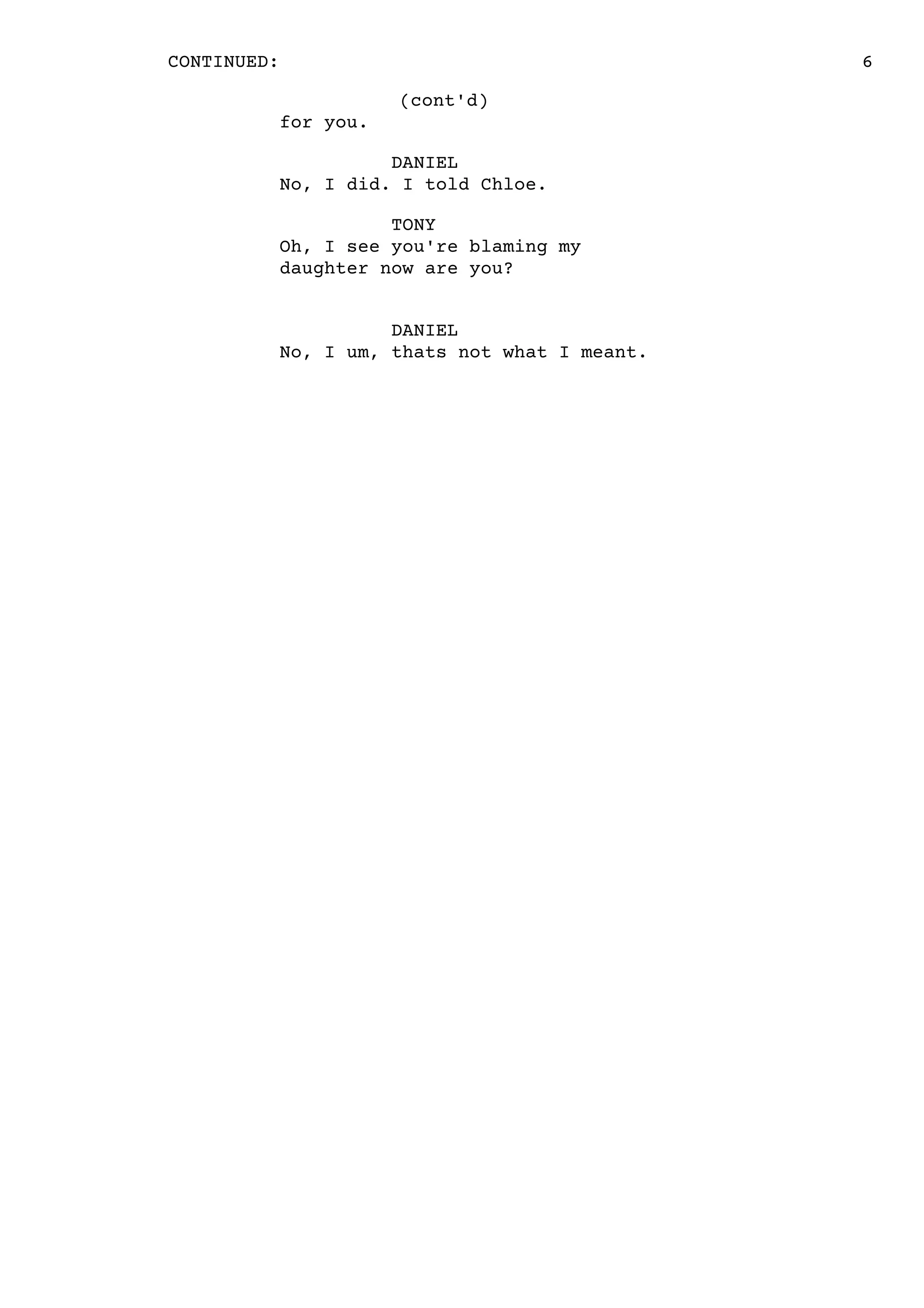 6CONTINUED:
(cont'd)
for you.
DANIEL
No, I did. I told Chloe.
TONY
Oh, I see you're blaming my
daughter now are you?
DANIEL
No, I um, thats not what I meant.
 
 