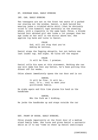 (CONTINUED)
XT. SUBURBAN ROAD. EARLY EVENING
INT. CAR. EARLY EVENING
Two teenagers are sat on the front two seats of a parked
car staring out the window. Daniel, a dark haired boy
wearing jeans a crinkled white shirt (that he obviously
tried to iron himself) taps nervously on the steering
wheel, with a cigarette in the same hand. Chloe, a blonde
haired fair skinned girl who looks a lot younger than her
age looks at her self in the mirror above her. She
applies lip balm and turns to Daniel.
CHLOE
God, will you stop that you're
making me nervous.
Daniel stops the Tapping abruptly, but not before one
last louder tap. And sighs. He turns off the engine
CHLOE  
It will be fine. I promise.
Daniel rolls his eyes at this statement. Nothing she can
say will make him feel any better, he's been putting this
dinner ofF for weeks.
Chloe almost immediately opens the car door and is out
DANIEL
It will be fine. It will be..
cool. It's.. cool to meet your
girlfriends family.
He sighs again and this time places his hand on the
handbrake
DANIEL
Who the fuck am I kidding.
He jerks the handbrake up and steps outside the car
EXT. FRONT OF HOUSE. EARLY EVENING.
Chloe stands impatiently at the front door of a medium
sized family home. She turns and gives Daniel a sarcastic
smile as if to say "come on cheer up Daniel unwillingly
 