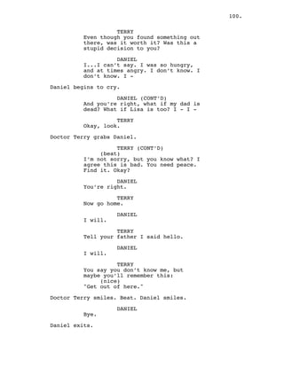 100.
TERRY
Even though you found something out
there, was it worth it? Was this a
stupid decision to you?
DANIEL
I...I can’t say. I was so hungry,
and at times angry. I don’t know. I
don’t know. I -
Daniel begins to cry.
DANIEL (CONT’D)
And you’re right, what if my dad is
dead? What if Lisa is too? I - I -
TERRY
Okay, look.
Doctor Terry grabs Daniel.
TERRY (CONT’D)
(beat)
I’m not sorry, but you know what? I
agree this is bad. You need peace.
Find it. Okay?
DANIEL
You’re right.
TERRY
Now go home.
DANIEL
I will.
TERRY
Tell your father I said hello.
DANIEL
I will.
TERRY
You say you don’t know me, but
maybe you’ll remember this:
(nice)
"Get out of here."
Doctor Terry smiles. Beat. Daniel smiles.
DANIEL
Bye.
Daniel exits.
 