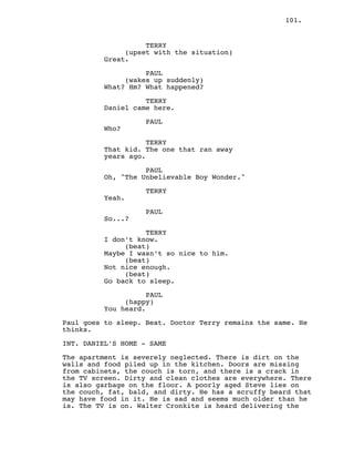101.
TERRY
(upset with the situation)
Great.
PAUL
(wakes up suddenly)
What? Hm? What happened?
TERRY
Daniel came here.
PAUL
Who?
TERRY
That kid. The one that ran away
years ago.
PAUL
Oh, "The Unbelievable Boy Wonder."
TERRY
Yeah.
PAUL
So...?
TERRY
I don’t know.
(beat)
Maybe I wasn’t so nice to him.
(beat)
Not nice enough.
(beat)
Go back to sleep.
PAUL
(happy)
You heard.
Paul goes to sleep. Beat. Doctor Terry remains the same. He
thinks.
INT. DANIEL’S HOME - SAME
The apartment is severely neglected. There is dirt on the
walls and food piled up in the kitchen. Doors are missing
from cabinets, the couch is torn, and there is a crack in
the TV screen. Dirty and clean clothes are everywhere. There
is also garbage on the floor. A poorly aged Steve lies on
the couch, fat, bald, and dirty. He has a scruffy beard that
may have food in it. He is sad and seems much older than he
is. The TV is on. Walter Cronkite is heard delivering the
 