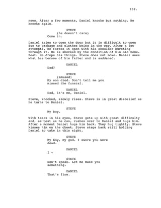 102.
news. After a few moments, Daniel knocks but nothing. He
knocks again.
STEVE
(he doesn’t care)
Come in.
Daniel tries to open the door but it is difficult to open
due to garbage and clothes being in the way. After a few
attempts, he forces it open with his shoulder bursting
through it. He is shocked by the condition of his old home.
Beat. He drops his things. Steve does not move. Daniel sees
what has become of his father and is saddened.
DANIEL
Dad?
STEVE
(amused)
My son died. Don’t tell me you
missed the funeral.
DANIEL
Dad, it’s me, Daniel.
Steve, shocked, slowly rises. Steve is in great disbelief as
he turns to Daniel.
STEVE
My boy.
With tears in his eyes, Steve gets up with great difficulty
and, as best as he can, rushes over to Daniel and hugs him.
After a moment Daniel hugs him back. They hug tightly. Steve
kisses him on the cheek. Steve steps back still holding
Daniel to take in this sight.
STEVE
My boy, my god. I swore you were
dead.
DANIEL
I -
STEVE
Don’t speak. Let me make you
something.
DANIEL
That’s fine.
 