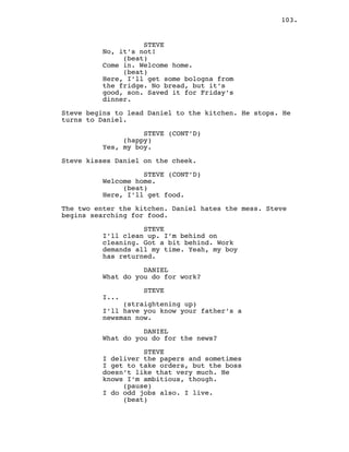 103.
STEVE
No, it’s not!
(beat)
Come in. Welcome home.
(beat)
Here, I’ll get some bologna from
the fridge. No bread, but it’s
good, son. Saved it for Friday’s
dinner.
Steve begins to lead Daniel to the kitchen. He stops. He
turns to Daniel.
STEVE (CONT’D)
(happy)
Yes, my boy.
Steve kisses Daniel on the cheek.
STEVE (CONT’D)
Welcome home.
(beat)
Here, I’ll get food.
The two enter the kitchen. Daniel hates the mess. Steve
begins searching for food.
STEVE
I’ll clean up. I’m behind on
cleaning. Got a bit behind. Work
demands all my time. Yeah, my boy
has returned.
DANIEL
What do you do for work?
STEVE
I...
(straightening up)
I’ll have you know your father’s a
newsman now.
DANIEL
What do you do for the news?
STEVE
I deliver the papers and sometimes
I get to take orders, but the boss
doesn’t like that very much. He
knows I’m ambitious, though.
(pause)
I do odd jobs also. I live.
(beat)
 