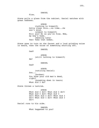 105.
DANIEL
Fine.
Steve pulls a glass from the cabinet. Daniel watches with
great sadness.
STEVE
(talking to himself)
Gotta clean this...no time...he
won’t mind.
(almost to himself)
Will you? No no you’re fine. Mhm,
my boy’s home.
(meaning Lacy)
Yes! Take that woman.
Steve goes to turn on the faucet and a loud grinding noise
is heard, then the noise of something shutting off.
DANIEL
Dad?
STEVE
(still talking to himself)
Hm?
DANIEL
Dad?
STEVE
(noticing Daniel)
Son...
(broken)
You know your old man’s dead,
right?
(breaking down in tears)
What did I do?
Steve throws a tantrum.
STEVE
What did I do?! What did I do?!
What did I do?! What did I
do?! What did I do?! What did I
do?! What did I do?! What did I
do?!
Daniel runs to his aide.
DANIEL
What happened to you?
 