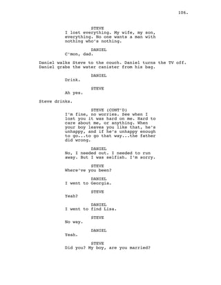 106.
STEVE
I lost everything. My wife, my son,
everything. No one wants a man with
nothing who’s nothing.
DANIEL
C’mon, dad.
Daniel walks Steve to the couch. Daniel turns the TV off.
Daniel grabs the water canister from his bag.
DANIEL
Drink.
STEVE
Ah yes.
Steve drinks.
STEVE (CONT’D)
I’m fine, no worries. See when I
lost you it was hard on me. Hard to
care about me, or anything. When
your boy leaves you like that, he’s
unhappy, and if he’s unhappy enough
to go...to go that way...the father
did wrong.
DANIEL
No, I needed out. I needed to run
away. But I was selfish. I’m sorry.
STEVE
Where’ve you been?
DANIEL
I went to Georgia.
STEVE
Yeah?
DANIEL
I went to find Lisa.
STEVE
No way.
DANIEL
Yeah.
STEVE
Did you? My boy, are you married?
 