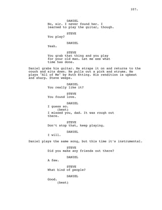 107.
DANIEL
No, sir. I never found her. I
learned to play the guitar, though.
STEVE
You play?
DANIEL
Yeah.
STEVE
You grab that thing and you play
for your old man. Let me see what
time has done.
Daniel grabs his guitar. He straps it on and returns to the
couch and sits down. He pulls out a pick and strums. He
plays "All of Me" by Ruth Etting. His rendition is upbeat
and sharp. Steve weeps.
DANIEL
You really like it?
STEVE
You found love.
DANIEL
I guess so.
(beat)
I missed you, dad. It was rough out
there.
STEVE
Don’t stop that, keep playing.
DANIEL
I will.
Daniel plays the same song, but this time it’s instrumental.
STEVE
Did you make any friends out there?
DANIEL
A few.
STEVE
What kind of people?
DANIEL
Good.
(beat)
 