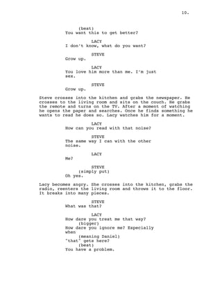 10.
(beat)
You want this to get better?
LACY
I don’t know, what do you want?
STEVE
Grow up.
LACY
You love him more than me. I’m just
sex.
STEVE
Grow up.
Steve crosses into the kitchen and grabs the newspaper. He
crosses to the living room and sits on the couch. He grabs
the remote and turns on the TV. After a moment of watching
he opens the paper and searches. Once he finds something he
wants to read he does so. Lacy watches him for a moment.
LACY
How can you read with that noise?
STEVE
The same way I can with the other
noise.
LACY
Me?
STEVE
(simply put)
Oh yes.
Lacy becomes angry. She crosses into the kitchen, grabs the
radio, reenters the living room and throws it to the floor.
It breaks into many pieces.
STEVE
What was that?
LACY
How dare you treat me that way?
(bigger)
How dare you ignore me? Especially
when
(meaning Daniel)
"that" gets here?
(beat)
You have a problem.
 