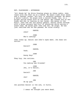 110.
EXT. PLAYGROUND - AFTERNOON
"All Shook Up" by Elvis Presley plays on Johns radio. John
leans with one foot up on a bench. He wears tight blue jeans
and a leather jacket. His hair is severely greased. He wears
a white t-shirt. He plays with a switch blade. Jen, in a
bright yellow dress sits on the bench. Her elbows are on her
knees and she is leaning on her hands. She moves to the
music. John and Jen are pretty people. Daniel walks through
with a brown grocery bag full of groceries while eating a
snack cake. He walks past John and Jen. He stops. He has
just realized who he has passed. He turns slowly.
DANIEL
John?
JOHN
Who’s asking?
John looks up. Daniel and John’s eyes meet. Jen does not
notice.
JOHN
Daniel?
DANIEL
Yeah.
JOHN
Danny Boy!
They hug. Jen notices.
JEN
You making new friends?
JOHN
Jen, it’s Daniel.
JEN
Daniel?
DANIEL
Jen?
JEN
Oh my god.
Jen punches Daniel in the arm, it hurts.
JEN
I swear we thought you were dead.
 