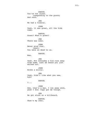 111.
DANIEL
You’re not alone.
(responding to the punch)
And ouch.
JEN
We had a funeral.
JOHN
Yeah, it was great, all the kids
came.
DANIEL
Great? What’s great?
JEN
There was cake.
JOHN
Never mind that.
(beat)
You were so dead to us.
DANIEL
Wow.
JEN
Yeah. Not everyday a kid runs away
from home. Last we heard you just
walked out.
JOHN
Broke a mirror.
JEN
Yeah. Didn’t like what you saw,
huh?
DANIEL
I...
JOHN
See, that’s a man. I ran away once,
yeah I did. Cops got me though.
JEN
He got stuck on a billboard.
DANIEL
That’s my John.
 