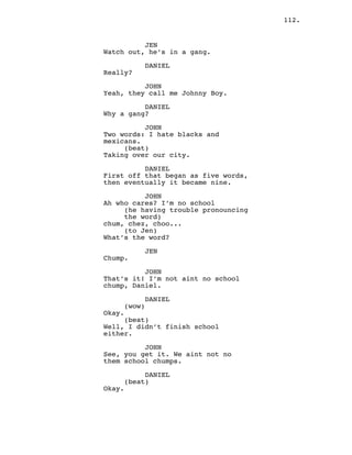 112.
JEN
Watch out, he’s in a gang.
DANIEL
Really?
JOHN
Yeah, they call me Johnny Boy.
DANIEL
Why a gang?
JOHN
Two words: I hate blacks and
mexicans.
(beat)
Taking over our city.
DANIEL
First off that began as five words,
then eventually it became nine.
JOHN
Ah who cares? I’m no school
(he having trouble pronouncing
the word)
chum, chez, choo...
(to Jen)
What’s the word?
JEN
Chump.
JOHN
That’s it! I’m not aint no school
chump, Daniel.
DANIEL
(wow)
Okay.
(beat)
Well, I didn’t finish school
either.
JOHN
See, you get it. We aint not no
them school chumps.
DANIEL
(beat)
Okay.
 