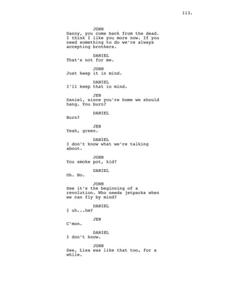 113.
JOHN
Danny, you come back from the dead.
I think I like you more now. If you
need something to do we’re always
accepting brothers.
DANIEL
That’s not for me.
JOHN
Just keep it in mind.
DANIEL
I’ll keep that in mind.
JEN
Daniel, since you’re home we should
hang. You burn?
DANIEL
Burn?
JEN
Yeah, green.
DANIEL
I don’t know what we’re talking
about.
JOHN
You smoke pot, kid?
DANIEL
Oh. No.
JOHN
See it’s the beginning of a
revolution. Who needs jetpacks when
we can fly by mind?
DANIEL
I uh...hm?
JEN
C’mon.
DANIEL
I don’t know.
JOHN
See, Lisa was like that too, for a
while.
 