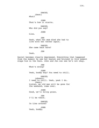 114.
DANIEL
(beat)
What?
JOHN
That’s how it starts.
DANIEL
Who did you say?
JOHN
Lisa.
JEN
Yeah, when her mom died she had to
live with her father again.
DANIEL
She came back here?
JEN
Yeah.
Daniel becomes clearly depressed. Everything that happened
from the moment he saw her beaten and bruised to this moment
slaps him in the face. John and Jen can see he’s not okay.
JEN
What’s wrong?
JOHN
Yeah, buddy boy? You need to chill.
DANIEL
(absent)
I need to chill. Yeah, yeah I do.
(beat)
Listen, my old man will be gone for
the weekend, come over.
JOHN
Good, we’ll bring grass.
JEN
I’ll be there.
DANIEL
Is Lisa around?
JOHN
Yeah, buddy.
 