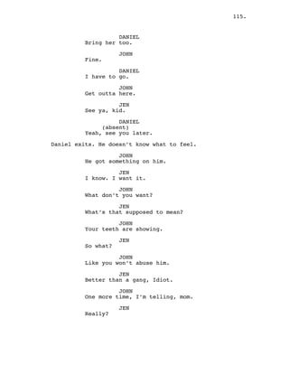 115.
DANIEL
Bring her too.
JOHN
Fine.
DANIEL
I have to go.
JOHN
Get outta here.
JEN
See ya, kid.
DANIEL
(absent)
Yeah, see you later.
Daniel exits. He doesn’t know what to feel.
JOHN
He got something on him.
JEN
I know. I want it.
JOHN
What don’t you want?
JEN
What’s that supposed to mean?
JOHN
Your teeth are showing.
JEN
So what?
JOHN
Like you won’t abuse him.
JEN
Better than a gang, Idiot.
JOHN
One more time, I’m telling, mom.
JEN
Really?
 