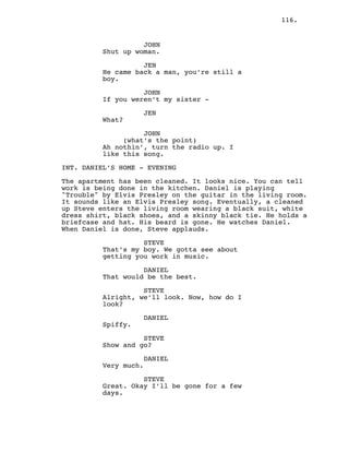 116.
JOHN
Shut up woman.
JEN
He came back a man, you’re still a
boy.
JOHN
If you weren’t my sister -
JEN
What?
JOHN
(what’s the point)
Ah nothin’, turn the radio up. I
like this song.
INT. DANIEL’S HOME - EVENING
The apartment has been cleaned. It looks nice. You can tell
work is being done in the kitchen. Daniel is playing
"Trouble" by Elvis Presley on the guitar in the living room.
It sounds like an Elvis Presley song. Eventually, a cleaned
up Steve enters the living room wearing a black suit, white
dress shirt, black shoes, and a skinny black tie. He holds a
briefcase and hat. His beard is gone. He watches Daniel.
When Daniel is done, Steve applauds.
STEVE
That’s my boy. We gotta see about
getting you work in music.
DANIEL
That would be the best.
STEVE
Alright, we’ll look. Now, how do I
look?
DANIEL
Spiffy.
STEVE
Show and go?
DANIEL
Very much.
STEVE
Great. Okay I’ll be gone for a few
days.
 