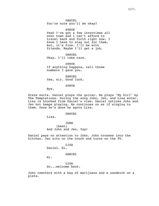 117.
DANIEL
You’re sure you’ll be okay?
STEVE
Yeah I’ve got a few interviews all
over town and I can’t afford to
travel back and forth right now. I
know I have to stay out for them,
but, it’s fine. I’ll be with
friends. Maybe I’ll get a job.
DANIEL
Okay. I’ll take care.
STEVE
If anything happens, call those
numbers I gave you.
DANIEL
Yes, sir. Good luck.
STEVE
Bye.
Steve exits. Daniel plays the guitar. He plays "My Girl" by
The Temptations. During the song John, Jen, and Lisa enter.
Lisa is blocked from Daniel’s view. Daniel notices John and
Jen but keeps playing. He continues on as if singing to
them. Once he’s done he spots Lisa.
DANIEL
Lisa.
JOHN
(beat)
And John and Jen. Yay!
Daniel pays no attention to John. John crosses into the
kitchen. Jen sits on the couch and turns on the TV.
LISA
Daniel. Hi.
DANIEL
Hi.
LISA
So...welcome back.
John reenters with a bag of marijuana and a sandwich on a
plate.
 
