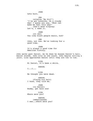 118.
JOHN
Lets burn.
JEN
(singing "My Girl")
"I’ve got sunshine. On a cloudy
day! I guess you say, "What can
make me feel this way?"
(she’s done singing)
Let’s, I need it.
JOHN
(to Jen)
You like black people music, huh?
JEN
John, not now. We’re looking for a
good time.
JOHN
It’s always a good time for
American history.
John walks past Daniel. As he does he musses Daniel’s hair.
Daniel stands. John sits on the couch. John begins rolling a
joint. Lisa approaches Daniel until they are toe to toe.
LISA
Hi Daniel, it’s been a while.
DANIEL
I...I...
LISA
We thought you were dead.
DANIEL
(fixing his hair)
I know, they told me.
JOHN
(to Daniel)
Buddy, get here now!
LISA
Where were you?
DANIEL
(embarrassed)
I was...where were you?
 