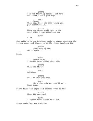 11.
STEVE
I’m not throwing radios! And he’s
not "that," he’s your boy.
LACY
(angry)
That boy. He’s the only thing you
pay attention to.
STEVE
When you throw stuff you’re the
only thing I pay attention to.
LACY
Fine.
She walks into the kitchen, grabs a plate, reenters the
living room, and throws it to the floor breaking it.
STEVE
(challenging her)
Do it again.
Beat.
LACY
(inaudible)
I should have killed that kid.
STEVE
What was that?
LACY
Nothing.
STEVE
Tell me what you said.
LACY
(it’s the only way she’ll say)
Come here.
Steve folds the paper and crosses over to her.
STEVE
What did you say?
LACY
I should have killed that kid.
Steve grabs her arm tightly.
 