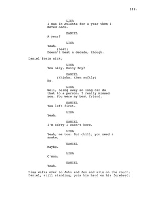 119.
LISA
I was in Atlanta for a year then I
moved back.
DANIEL
A year?
LISA
Yeah.
(beat)
Doesn’t beat a decade, though.
Daniel feels sick.
LISA
You okay, Danny Boy?
DANIEL
(thinks. then softly)
No.
LISA
Well, being away so long can do
that to a person. I really missed
you. You were my best friend.
DANIEL
You left first.
LISA
Yeah.
DANIEL
I’m sorry I wasn’t here.
LISA
Yeah, me too. But chill, you need a
smoke.
DANIEL
Maybe.
LISA
C’mon.
DANIEL
Yeah.
Lisa walks over to John and Jen and sits on the couch.
Daniel, still standing, puts his hand on his forehead.
 