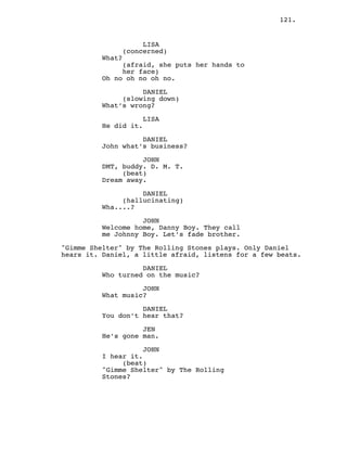 121.
LISA
(concerned)
What?
(afraid, she puts her hands to
her face)
Oh no oh no oh no.
DANIEL
(slowing down)
What’s wrong?
LISA
He did it.
DANIEL
John what’s business?
JOHN
DMT, buddy. D. M. T.
(beat)
Dream away.
DANIEL
(hallucinating)
Wha....?
JOHN
Welcome home, Danny Boy. They call
me Johnny Boy. Let’s fade brother.
"Gimme Shelter" by The Rolling Stones plays. Only Daniel
hears it. Daniel, a little afraid, listens for a few beats.
DANIEL
Who turned on the music?
JOHN
What music?
DANIEL
You don’t hear that?
JEN
He’s gone man.
JOHN
I hear it.
(beat)
"Gimme Shelter" by The Rolling
Stones?
 