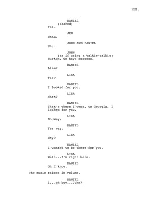 122.
DANIEL
(scared)
Yes.
JEN
Whoa.
JOHN AND DANIEL
Uhu.
JOHN
(as if using a walkie-talkie)
Huston, we have success.
DANIEL
Lisa?
LISA
Yes?
DANIEL
I looked for you.
LISA
What?
DANIEL
That’s where I went, to Georgia. I
looked for you.
LISA
No way.
DANIEL
Yes way.
LISA
Why?
DANIEL
I wanted to be there for you.
LISA
Well...I’m right here.
DANIEL
Oh I know.
The music raises in volume.
DANIEL
I...oh boy...John?
 