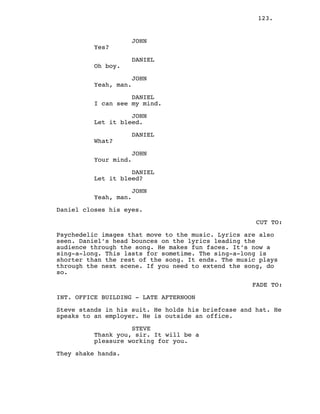 123.
JOHN
Yes?
DANIEL
Oh boy.
JOHN
Yeah, man.
DANIEL
I can see my mind.
JOHN
Let it bleed.
DANIEL
What?
JOHN
Your mind.
DANIEL
Let it bleed?
JOHN
Yeah, man.
Daniel closes his eyes.
CUT TO:
Psychedelic images that move to the music. Lyrics are also
seen. Daniel’s head bounces on the lyrics leading the
audience through the song. He makes fun faces. It’s now a
sing-a-long. This lasts for sometime. The sing-a-long is
shorter than the rest of the song. It ends. The music plays
through the next scene. If you need to extend the song, do
so.
FADE TO:
INT. OFFICE BUILDING - LATE AFTERNOON
Steve stands in his suit. He holds his briefcase and hat. He
speaks to an employer. He is outside an office.
STEVE
Thank you, sir. It will be a
pleasure working for you.
They shake hands.
 