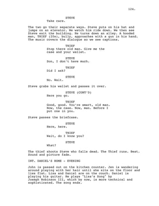 124.
STEVE
Take care.
The two go their separate ways. Steve puts on his hat and
jumps on an elevator. We watch him ride down. We then see
Steve exit the building. He turns down an alley. A hooded
man, THIEF (20s), bully, approaches with a gun in his hand.
The music covers the dialogue so we see captions.
THIEF
Stop there old man. Give me the
case and your wallet.
STEVE
Son, I don’t have much.
THIEF
Did I ask?
STEVE
No. Wait.
Steve grabs his wallet and passes it over.
STEVE (CONT’D)
Here you go.
THIEF
Good, good. You’re smart, old man.
Now, the case. Now, man. Before I
put one in you.
Steve passes the briefcase.
STEVE
Here, here.
THIEF
Wait, do I know you?
STEVE
What?
The thief shoots Steve who falls dead. The Thief runs. Beat.
Sound and picture fade.
INT. DANIEL’S HOME - EVENING
John is passed out on the kitchen counter. Jen is wandering
around playing with her hair until she sits on the floor and
lies flat. Lisa and Daniel are on the couch. Daniel is
playing his guitar. He plays "Lisa’s Song" by
Joseph Robinson III, which by now, is more technical and
sophisticated. The song ends.
 