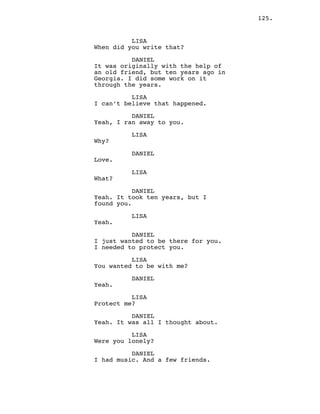 125.
LISA
When did you write that?
DANIEL
It was originally with the help of
an old friend, but ten years ago in
Georgia. I did some work on it
through the years.
LISA
I can’t believe that happened.
DANIEL
Yeah, I ran away to you.
LISA
Why?
DANIEL
Love.
LISA
What?
DANIEL
Yeah. It took ten years, but I
found you.
LISA
Yeah.
DANIEL
I just wanted to be there for you.
I needed to protect you.
LISA
You wanted to be with me?
DANIEL
Yeah.
LISA
Protect me?
DANIEL
Yeah. It was all I thought about.
LISA
Were you lonely?
DANIEL
I had music. And a few friends.
 