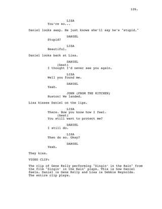 126.
LISA
You’re so...
Daniel looks away. He just knows she’ll say he’s "stupid."
DANIEL
Stupid?
LISA
Beautiful.
Daniel looks back at Lisa.
DANIEL
(beat)
I thought I’d never see you again.
LISA
Well you found me.
DANIEL
Yeah.
JOHN (FROM THE KITCHEN)
Huston! We landed.
Lisa kisses Daniel on the lips.
LISA
There. Now you know how I feel.
(beat)
You still want to protect me?
DANIEL
I still do.
LISA
Then do so. Okay?
DANIEL
Yeah.
They kiss.
VIDEO CLIP:
The clip of Gene Kelly performing "Singin’ in the Rain" from
the film "Singin’ in the Rain" plays. This is how Daniel
feels. Daniel is Gene Kelly and Lisa is Debbie Reynolds.
The entire clip plays.
 