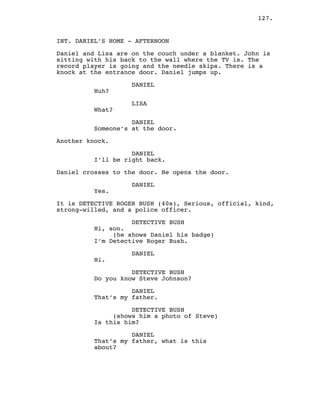 127.
INT. DANIEL’S HOME - AFTERNOON
Daniel and Lisa are on the couch under a blanket. John is
sitting with his back to the wall where the TV is. The
record player is going and the needle skips. There is a
knock at the entrance door. Daniel jumps up.
DANIEL
Huh?
LISA
What?
DANIEL
Someone’s at the door.
Another knock.
DANIEL
I’ll be right back.
Daniel crosses to the door. He opens the door.
DANIEL
Yes.
It is DETECTIVE ROGER BUSH (40s), Serious, official, kind,
strong-willed, and a police officer.
DETECTIVE BUSH
Hi, son.
(he shows Daniel his badge)
I’m Detective Roger Bush.
DANIEL
Hi.
DETECTIVE BUSH
Do you know Steve Johnson?
DANIEL
That’s my father.
DETECTIVE BUSH
(shows him a photo of Steve)
Is this him?
DANIEL
That’s my father, what is this
about?
 