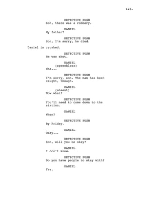 128.
DETECTIVE BUSH
Son, there was a robbery.
DANIEL
My father?
DETECTIVE BUSH
Son, I’m sorry, he died.
Daniel is crushed.
DETECTIVE BUSH
He was shot.
DANIEL
(speechless)
Wha...
DETECTIVE BUSH
I’m sorry, son. The man has been
caught, though.
DANIEL
(absent)
Now what?
DETECTIVE BUSH
You’ll need to come down to the
station.
DANIEL
When?
DETECTIVE BUSH
By Friday.
DANIEL
Okay...
DETECTIVE BUSH
Son, will you be okay?
DANIEL
I don’t know.
DETECTIVE BUSH
Do you have people to stay with?
DANIEL
Yes.
 