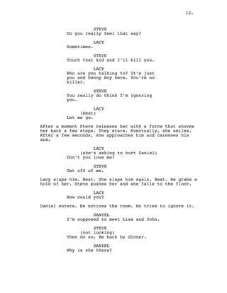 12.
STEVE
Do you really feel that way?
LACY
Sometimes.
STEVE
Touch that kid and I’ll kill you.
LACY
Who are you talking to? It’s just
you and Danny Boy here. You’re no
killer.
STEVE
You really do think I’m ignoring
you.
LACY
(beat)
Let me go.
After a moment Steve releases her with a force that shoves
her back a few steps. They stare. Eventually, she smiles.
After a few seconds, she approaches him and caresses his
arm.
LACY
(she’s asking to hurt Daniel)
Don’t you love me?
STEVE
Get off of me.
Lacy slaps him. Beat. She slaps him again. Beat. He grabs a
hold of her. Steve pushes her and she falls to the floor.
LACY
How could you?
Daniel enters. He notices the room. He tries to ignore it.
DANIEL
I’m supposed to meet Lisa and John.
STEVE
(not looking)
Then do so. Be back by dinner.
DANIEL
Why is she there?
 