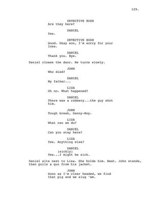 129.
DETECTIVE BUSH
Are they here?
DANIEL
Yes.
DETECTIVE BUSH
Good. Okay son, I’m sorry for your
loss.
DANIEL
Thank you. Bye.
Daniel closes the door. He turns slowly.
JOHN
Who died?
DANIEL
My father...
LISA
Oh no. What happened?
DANIEL
There was a robbery...the guy shot
him.
JOHN
Tough break, Danny-Boy.
LISA
What can we do?
DANIEL
Can you stay here?
LISA
Yes. Anything else?
DANIEL
(sickly)
Yes...I might be sick.
Daniel sits next to Lisa. She holds him. Beat. John stands,
then pulls a gun from his jacket.
JOHN
Soon as I’m clear headed, we find
that pig and we slug ’em.
 