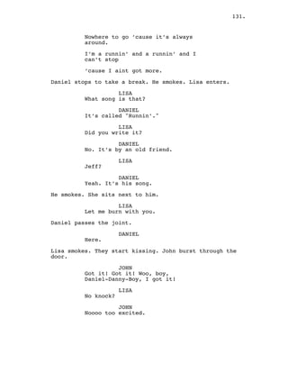131.
Nowhere to go ’cause it’s always
around.
I’m a runnin’ and a runnin’ and I
can’t stop
’cause I aint got more.
Daniel stops to take a break. He smokes. Lisa enters.
LISA
What song is that?
DANIEL
It’s called "Runnin’."
LISA
Did you write it?
DANIEL
No. It’s by an old friend.
LISA
Jeff?
DANIEL
Yeah. It’s his song.
He smokes. She sits next to him.
LISA
Let me burn with you.
Daniel passes the joint.
DANIEL
Here.
Lisa smokes. They start kissing. John burst through the
door.
JOHN
Got it! Got it! Woo, boy,
Daniel-Danny-Boy, I got it!
LISA
No knock?
JOHN
Noooo too excited.
 