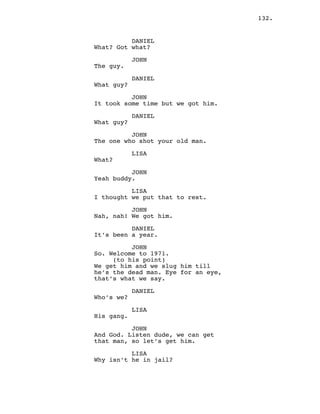 132.
DANIEL
What? Got what?
JOHN
The guy.
DANIEL
What guy?
JOHN
It took some time but we got him.
DANIEL
What guy?
JOHN
The one who shot your old man.
LISA
What?
JOHN
Yeah buddy.
LISA
I thought we put that to rest.
JOHN
Nah, nah! We got him.
DANIEL
It’s been a year.
JOHN
So. Welcome to 1971.
(to his point)
We get him and we slug him till
he’s the dead man. Eye for an eye,
that’s what we say.
DANIEL
Who’s we?
LISA
His gang.
JOHN
And God. Listen dude, we can get
that man, so let’s get him.
LISA
Why isn’t he in jail?
 