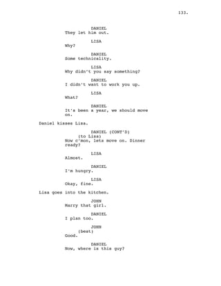 133.
DANIEL
They let him out.
LISA
Why?
DANIEL
Some technicality.
LISA
Why didn’t you say something?
DANIEL
I didn’t want to work you up.
LISA
What?
DANIEL
It’s been a year, we should move
on.
Daniel kisses Lisa.
DANIEL (CONT’D)
(to Lisa)
Now c’mon, lets move on. Dinner
ready?
LISA
Almost.
DANIEL
I’m hungry.
LISA
Okay, fine.
Lisa goes into the kitchen.
JOHN
Marry that girl.
DANIEL
I plan too.
JOHN
(beat)
Good.
DANIEL
Now, where is this guy?
 
