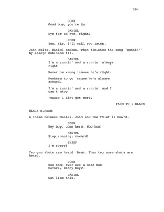 134.
JOHN
Good boy, you’re in.
DANIEL
Eye for an eye, right?
JOHN
Yes, sir. I’ll call you later.
John exits. Daniel smokes. Then finishes the song "Runnin’"
by Joseph Robinson III.
DANIEL
I’m a runnin’ and a runnin’ always
right
Never be wrong ’cause he’s right.
Nowhere to go ’cause he’s always
around.
I’m a runnin’ and a runnin’ and I
can’t stop
’cause I aint got more.
FADE TO : BLACK
BLACK SCREEN:
A chase between Daniel, John and the Thief is heard.
JOHN
Hey boy, come here! Woo hoo!
DANIEL
Stop running, coward!
THIEF
I’m sorry!
Two gun shots are heard. Beat. Then two more shots are
heard.
JOHN
Woo hoo! Ever see a dead man
before, Danny Boy?!
DANIEL
Not like this.
 