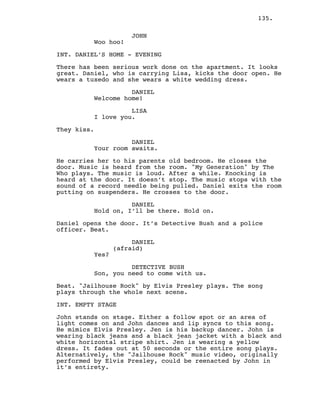 135.
JOHN
Woo hoo!
INT. DANIEL’S HOME - EVENING
There has been serious work done on the apartment. It looks
great. Daniel, who is carrying Lisa, kicks the door open. He
wears a tuxedo and she wears a white wedding dress.
DANIEL
Welcome home!
LISA
I love you.
They kiss.
DANIEL
Your room awaits.
He carries her to his parents old bedroom. He closes the
door. Music is heard from the room. "My Generation" by The
Who plays. The music is loud. After a while. Knocking is
heard at the door. It doesn’t stop. The music stops with the
sound of a record needle being pulled. Daniel exits the room
putting on suspenders. He crosses to the door.
DANIEL
Hold on, I’ll be there. Hold on.
Daniel opens the door. It’s Detective Bush and a police
officer. Beat.
DANIEL
(afraid)
Yes?
DETECTIVE BUSH
Son, you need to come with us.
Beat. "Jailhouse Rock" by Elvis Presley plays. The song
plays through the whole next scene.
INT. EMPTY STAGE
John stands on stage. Either a follow spot or an area of
light comes on and John dances and lip syncs to this song.
He mimics Elvis Presley. Jen is his backup dancer. John is
wearing black jeans and a black jean jacket with a black and
white horizontal stripe shirt. Jen is wearing a yellow
dress. It fades out at 50 seconds or the entire song plays.
Alternatively, the "Jailhouse Rock" music video, originally
performed by Elvis Presley, could be reenacted by John in
it’s entirety.
 