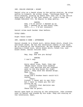 136.
INT. POLICE STATION - NIGHT
Daniel sits on a bench alone in the police station. He sings
softly to himself. He either sings, "Jailhouse Rock" by
Elvis Presley, picking up where John left off if the entire
song didn’t play in the last scene, or "Lisa’s Song" by
Joseph Robinson III. He begins to weep gently.
DANIEL
Dad, I’m so sorry! I messed up so
bad. I messed up so bad every time.
Jeff...I... I’m not innocent!
Daniel cries much harder than before.
TITLE CARD:
Eight Years Later
INT. DANIEL’S HOME - AFTERNOON
Daniel stands in a black suit, white dress shirt, black tie,
and black shoes. He has the television remote in his hand.
He is staring at the television. He has grayed. John enters
wearing a black suit, white dress shirt, black tie, and
black shoes. Daniel notices John.
JOHN
Hey, boy. How are you doing?
DANIEL
I can’t say.
JOHN
Sorry about Lisa. Yeah, they say
"Whose heart could have handled
that? Just married and her husband
goes to the big house for eight
years." They said she abused drugs.
That too.
(beat)
Drugs and a broken heart could kill
anyone.
(beat)
Listen, I never got to say this,
but I want to thank you for not
giving me up.
(certain that decision was
correct)
There was no point.
Daniel goes back to staring at the television. John crosses
over to Daniel and stands by his side. They are staring at
the television. Beat.
 