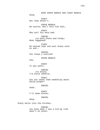 138.
BOTH STEVE MORRIS AND CINDY MORRIS
Good.
STACY
But they weren’t.
STEVE MORRIS
Aw auntie, don’t tell him that.
STACY
Why not? You were bad.
DANIEL
(to both Steve and Cindy)
What happened?
CINDY
We wanted toys and aunt Stacy said
no and -
DANIEL
You threw a tantrum?
STEVE MORRIS
Yes.
STACY
It was awful.
DANIEL
(to Stacy)
I’m sorry sweetie.
STACY
Can you teach them something about
being proper?
DANIEL
Yeah.
STACY
I’ll make dinner.
DANIEL
Okay.
Stacy exits into the kitchen.
DANIEL
You know when I was a kid my life
wasn’t so great.
 