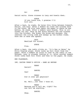 13.
STEVE
Go!
Daniel exits. Steve crosses to Lacy and kneels down.
STEVE
If you touch him, I promise I’ll
kill you.
After a beat, he sighs. He hates this thing between himself,
Daniel, and Lacy. After a moment he rises and crosses back
to the couch. He sits then opens the paper to where he was
before. He reads. After a moment Lacy stands. This is all
normal for her. Once up she dusts herself off and crosses
into the kitchen. She grabs the broom and dustpan. She
reenters the living room and sweeps up the broken items.
Once she is done she speaks.
LACY
Meatloaf for dinner.
STEVE
Fine.
After a beat, the radio clicks on. "It’s Now or Never" by
Elvis Presley plays. Steve looks up full front from the
paper. After a moment he turns to look at the radio in the
dustpan. Lacy is already looking at it. After another moment
Steve looks back full front and then to the paper. He reads.
END FLASHBACK.
INT. DOCTOR TERRY’S OFFICE - SAME AS BEFORE
TERRY
Daniel?
DANIEL
Yes?
TERRY
Did it ever get physical?
DANIEL
No. Well...not that I know of.
TERRY
Because you’d tell me, right? You
can tell me anything.
DANIEL
Okay.
 