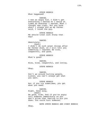 139.
STEVE MORRIS
What happened?
DANIEL
I was an angry kid. I didn’t get
everything I wanted so I would at
times do whatever I wanted. What I
thought was right. But you know
what? I always did as my father
said. I loved the guy.
STEVE MORRIS
We should treat aunt Stacy that
way?
DANIEL
Absolutely.
(beat)
I didn’t do such great things after
my father died, so I will tell you
something I learned: Be nice,
respectful, and good.
STEVE MORRIS
What’s good?
DANIEL
Nice, kind, respectful, and loving.
STEVE MORRIS
Okay.
DANIEL
Don’t go around hurting people.
Listen, you can’t always get what
you want.
STEVE MORRIS
But if you try sometimes, you get
what you need.
DANIEL
Right. Good song.
(beat)
Be good, kids. And if you’re angry
tell someone immediately so you
don’t allow that feeling to pin you
down. You could hurt someone.
BOTH STEVE MORRIS AND CINDY MORRIS
Okay.
 