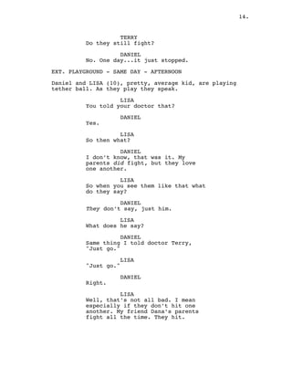 14.
TERRY
Do they still fight?
DANIEL
No. One day...it just stopped.
EXT. PLAYGROUND - SAME DAY - AFTERNOON
Daniel and LISA (10), pretty, average kid, are playing
tether ball. As they play they speak.
LISA
You told your doctor that?
DANIEL
Yes.
LISA
So then what?
DANIEL
I don’t know, that was it. My
parents did fight, but they love
one another.
LISA
So when you see them like that what
do they say?
DANIEL
They don’t say, just him.
LISA
What does he say?
DANIEL
Same thing I told doctor Terry,
"Just go."
LISA
"Just go."
DANIEL
Right.
LISA
Well, that’s not all bad. I mean
especially if they don’t hit one
another. My friend Dana’s parents
fight all the time. They hit.
 