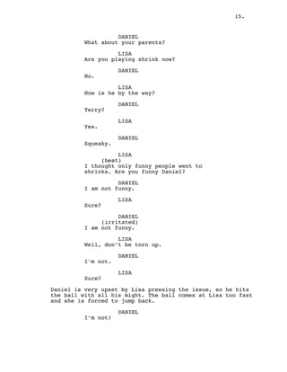 15.
DANIEL
What about your parents?
LISA
Are you playing shrink now?
DANIEL
No.
LISA
How is he by the way?
DANIEL
Terry?
LISA
Yes.
DANIEL
Squeaky.
LISA
(beat)
I thought only funny people went to
shrinks. Are you funny Daniel?
DANIEL
I am not funny.
LISA
Sure?
DANIEL
(irritated)
I am not funny.
LISA
Well, don’t be torn up.
DANIEL
I’m not.
LISA
Sure?
Daniel is very upset by Lisa pressing the issue, so he hits
the ball with all his might. The ball comes at Lisa too fast
and she is forced to jump back.
DANIEL
I’m not!
 