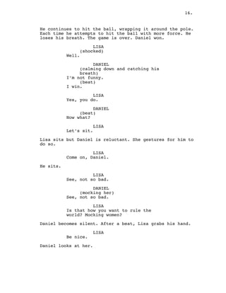 16.
He continues to hit the ball, wrapping it around the pole.
Each time he attempts to hit the ball with more force. He
loses his breath. The game is over. Daniel won.
LISA
(shocked)
Well.
DANIEL
(calming down and catching his
breath)
I’m not funny.
(beat)
I win.
LISA
Yes, you do.
DANIEL
(beat)
Now what?
LISA
Let’s sit.
Lisa sits but Daniel is reluctant. She gestures for him to
do so.
LISA
Come on, Daniel.
He sits.
LISA
See, not so bad.
DANIEL
(mocking her)
See, not so bad.
LISA
Is that how you want to rule the
world? Mocking women?
Daniel becomes silent. After a beat, Lisa grabs his hand.
LISA
Be nice.
Daniel looks at her.
 