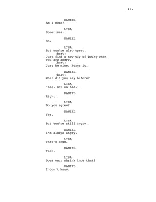 17.
DANIEL
Am I mean?
LISA
Sometimes.
DANIEL
Oh.
LISA
But you’re also upset.
(beat)
Just find a new way of being when
you are angry.
(beat)
Just be nice. Force it.
DANIEL
(beat)
What did you say before?
LISA
"See, not so bad."
DANIEL
Right.
LISA
Do you agree?
DANIEL
Yes.
LISA
But you’re still angry.
DANIEL
I’m always angry.
LISA
That’s true.
DANIEL
Yeah.
LISA
Does your shrink know that?
DANIEL
I don’t know.
 