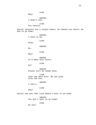 18.
LISA
Why?
DANIEL
I didn’t say.
LISA
You should.
Daniel reflects for a couple beats. He checks his watch. He
has to go home.
DANIEL
I have to go.
LISA
Stay.
DANIEL
No.
LISA
Why?
DANIEL
It’s been four hours.
LISA
So?
DANIEL
Dinner will be ready soon.
LISA
Just one more hour. We can play
kick the can.
DANIEL
I can’t.
LISA
Why?
Daniel can see that Lisa doesn’t want to go home.
DANIEL
You don’t want to go home?
LISA
Do you?
 