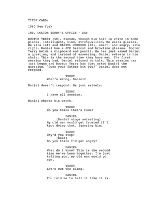 TITLE CARD:
1960 New York
INT. DOCTOR TERRY’S OFFICE - DAY
DOCTOR TERRY (50), Blonde, though his hair is white in some
places, intelligent, kind, strong-willed. He wears glasses.
He sits left and DANIEL JOHNSON (10), smart, and angry, sits
right. Daniel has a JFK haircut and browline glasses. Doctor
Terry holds a clipboard and pencil. He has just asked Daniel
a question, and instead of answering, Daniel swivels in his
chair. This is the second time they have met. The first
session they had, Daniel refused to talk. This session has
just begun and Doctor Terry has just asked Daniel the
question, "Does your father hit you?" Daniel does not
respond.
TERRY
What’s wrong, Daniel?
Daniel doesn’t respond. He just swivels.
TERRY
I have all session.
Daniel checks his watch.
TERRY
Do you think that’s rude?
DANIEL
(Daniel stops swiveling)
My old man would get frosted if I
kept doing that. Ignoring him.
TERRY
Why’d you stop?
(beat)
Do you think I’d get angry?
DANIEL
What do I know? This is the second
time we’ve been together. I’m just
telling you, my old man would go
ape.
TERRY
Let’s cut the slang.
DANIEL
You told me to tell it like it is.
 