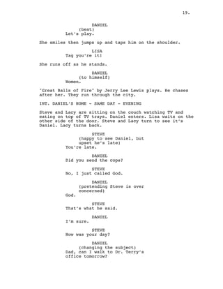19.
DANIEL
(beat)
Let’s play.
She smiles then jumps up and taps him on the shoulder.
LISA
Tag you’re it!
She runs off as he stands.
DANIEL
(to himself)
Women.
"Great Balls of Fire" by Jerry Lee Lewis plays. He chases
after her. They run through the city.
INT. DANIEL’S HOME - SAME DAY - EVENING
Steve and Lacy are sitting on the couch watching TV and
eating on top of TV trays. Daniel enters. Lisa waits on the
other side of the door. Steve and Lacy turn to see it’s
Daniel. Lacy turns back.
STEVE
(happy to see Daniel, but
upset he’s late)
You’re late.
DANIEL
Did you send the cops?
STEVE
No, I just called God.
DANIEL
(pretending Steve is over
concerned)
God.
STEVE
That’s what he said.
DANIEL
I’m sure.
STEVE
How was your day?
DANIEL
(changing the subject)
Dad, can I walk to Dr. Terry’s
office tomorrow?
 
