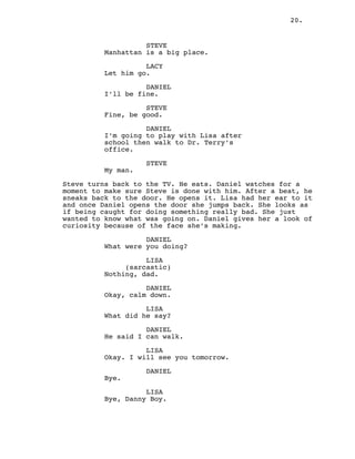 20.
STEVE
Manhattan is a big place.
LACY
Let him go.
DANIEL
I’ll be fine.
STEVE
Fine, be good.
DANIEL
I’m going to play with Lisa after
school then walk to Dr. Terry’s
office.
STEVE
My man.
Steve turns back to the TV. He eats. Daniel watches for a
moment to make sure Steve is done with him. After a beat, he
sneaks back to the door. He opens it. Lisa had her ear to it
and once Daniel opens the door she jumps back. She looks as
if being caught for doing something really bad. She just
wanted to know what was going on. Daniel gives her a look of
curiosity because of the face she’s making.
DANIEL
What were you doing?
LISA
(sarcastic)
Nothing, dad.
DANIEL
Okay, calm down.
LISA
What did he say?
DANIEL
He said I can walk.
LISA
Okay. I will see you tomorrow.
DANIEL
Bye.
LISA
Bye, Danny Boy.
 