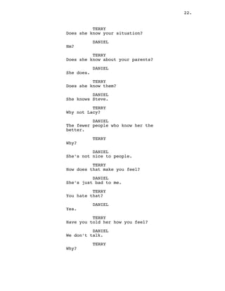 22.
TERRY
Does she know your situation?
DANIEL
Hm?
TERRY
Does she know about your parents?
DANIEL
She does.
TERRY
Does she know them?
DANIEL
She knows Steve.
TERRY
Why not Lacy?
DANIEL
The fewer people who know her the
better.
TERRY
Why?
DANIEL
She’s not nice to people.
TERRY
How does that make you feel?
DANIEL
She’s just bad to me.
TERRY
You hate that?
DANIEL
Yes.
TERRY
Have you told her how you feel?
DANIEL
We don’t talk.
TERRY
Why?
 
