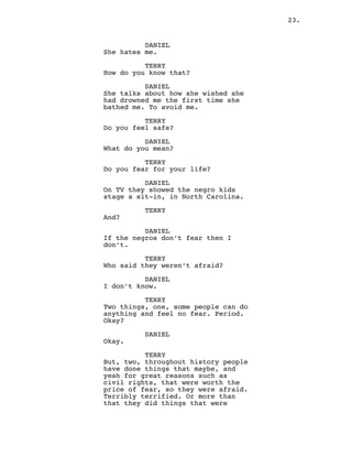 23.
DANIEL
She hates me.
TERRY
How do you know that?
DANIEL
She talks about how she wished she
had drowned me the first time she
bathed me. To avoid me.
TERRY
Do you feel safe?
DANIEL
What do you mean?
TERRY
Do you fear for your life?
DANIEL
On TV they showed the negro kids
stage a sit-in, in North Carolina.
TERRY
And?
DANIEL
If the negros don’t fear then I
don’t.
TERRY
Who said they weren’t afraid?
DANIEL
I don’t know.
TERRY
Two things, one, some people can do
anything and feel no fear. Period.
Okay?
DANIEL
Okay.
TERRY
But, two, throughout history people
have done things that maybe, and
yeah for great reasons such as
civil rights, that were worth the
price of fear, so they were afraid.
Terribly terrified. Or more than
that they did things that were
 